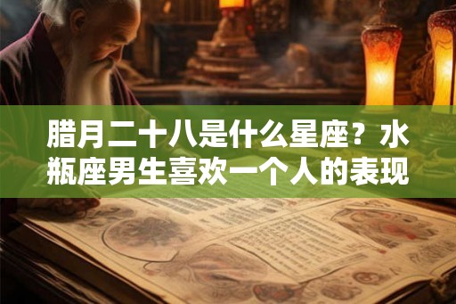 腊月二十八是什么星座？水瓶座男生喜欢一个人的表现