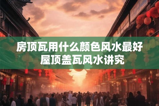 房顶瓦用什么颜色风水最好  屋顶盖瓦风水讲究