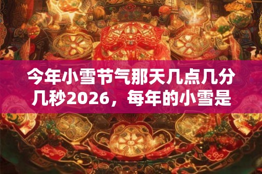 今年小雪节气那天几点几分几秒2026，每年的小雪是同一天吗？
