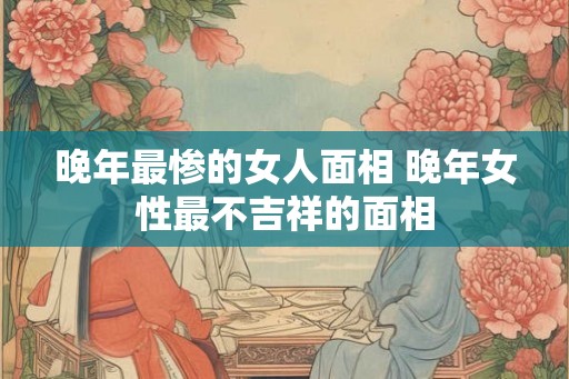 晚年最惨的女人面相 晚年女性最不吉祥的面相 晚年最惨的女人面相 晚年女性最不吉祥的面相