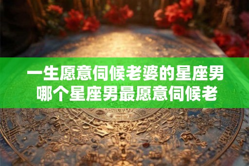 一生愿意伺候老婆的星座男 哪个星座男最愿意伺候老婆 一生愿意伺候老婆的星座男 哪个星座男最愿意伺候老婆