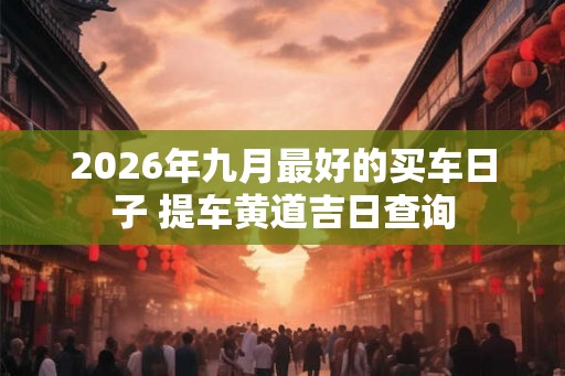 2026年九月最好的买车日子 提车黄道吉日查询 2026年九月最好的买车日子 提车黄道吉日查询