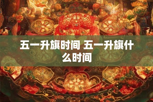 五一升旗时间 五一升旗什么时间 五一升旗时间 五一升旗什么时间