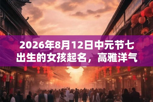2026年8月12日中元节七出生的女孩起名，高雅洋气的名字精选
