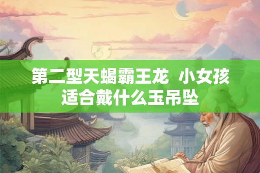 第二型天蝎霸王龙 小女孩适合戴什么玉吊坠 第二型天蝎霸王龙 小女孩适合戴什么玉吊坠