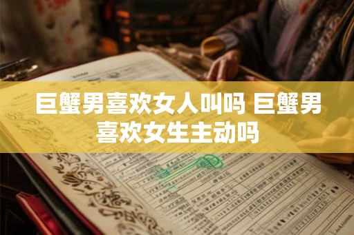 巨蟹男喜欢女人叫吗 巨蟹男喜欢女生主动吗