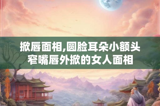 掀唇面相,圆脸耳朵小额头窄嘴唇外掀的女人面相