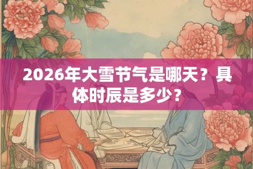 2026年大雪节气是哪天?具体时辰是多少? 2026年大雪节气是哪天?具体时辰是多少?