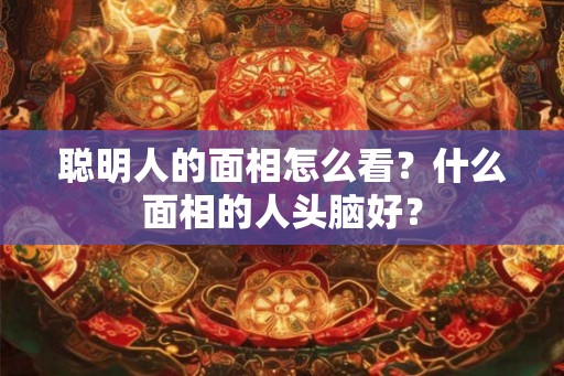 聪明人的面相怎么看？什么面相的人头脑好？