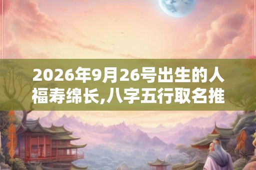 2026年9月26号出生的人福寿绵长,八字五行取名推荐 2026年9月26号出生的人福寿绵长,八字五行取名推荐