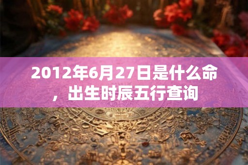 2012年6月27日是什么命，出生时辰五行查询