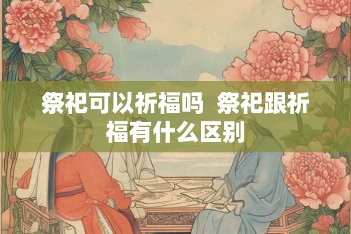 祭祀可以祈福吗  祭祀跟祈福有什么区别