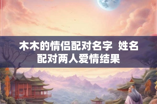 木木的情侣配对名字  姓名配对两人爱情结果