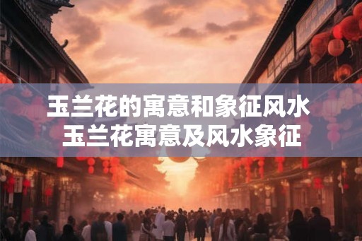 玉兰花的寓意和象征风水 玉兰花寓意及风水象征