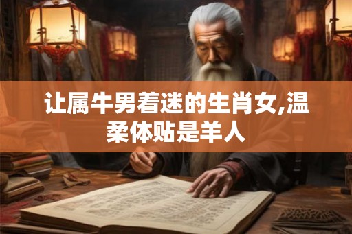 让属牛男着迷的生肖女,温柔体贴是羊人
