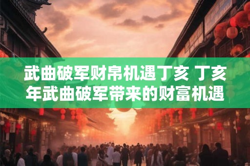 武曲破军财帛机遇丁亥 丁亥年武曲破军带来的财富机遇