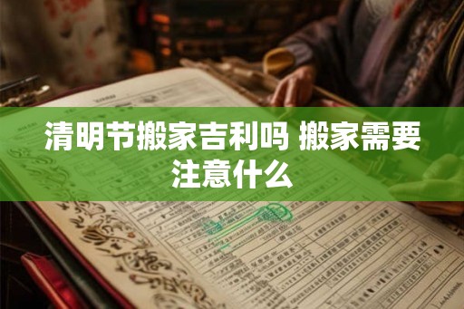 清明节搬家吉利吗 搬家需要注意什么