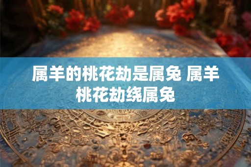 属羊的桃花劫是属兔 属羊桃花劫绕属兔