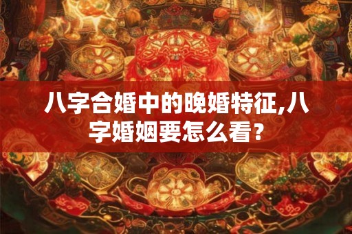 八字合婚中的晚婚特征,八字婚姻要怎么看？
