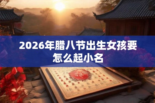 2026年腊八节出生女孩要怎么起小名 2026年腊八节出生女孩要怎么起小名