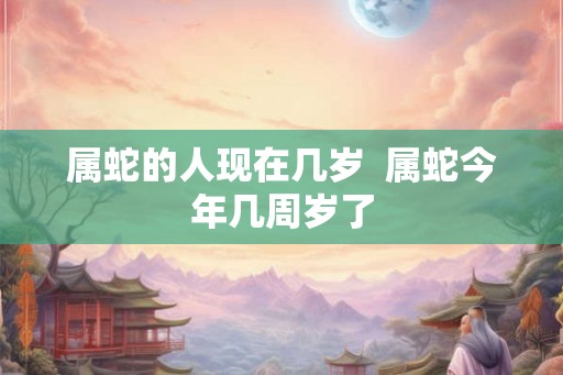 属蛇的人现在几岁  属蛇今年几周岁了