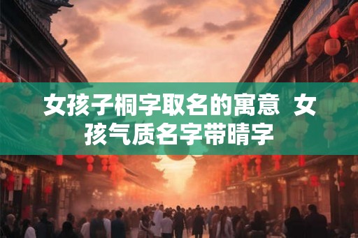 女孩子桐字取名的寓意 女孩气质名字带晴字 女孩子桐字取名的寓意 女孩气质名字带晴字