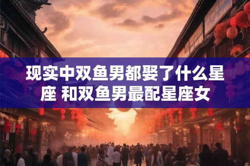 现实中双鱼男都娶了什么星座 和双鱼男最配星座女