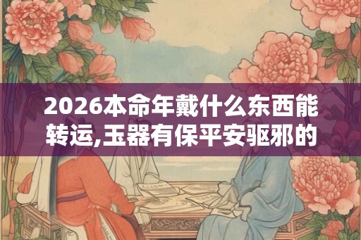 2026本命年戴什么东西能转运,玉器有保平安驱邪的功效