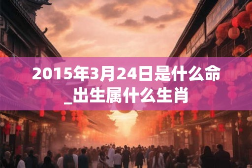 2015年3月24日是什么命_出生属什么生肖