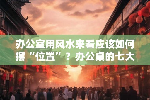 办公室用风水来看应该如何摆“位置”?办公桌的七大风水禁忌。 办公室用风水来看应该如何摆“位置”?办公桌的七大风水禁忌。