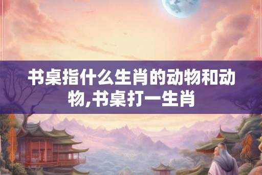 书桌指什么生肖的动物和动物,书桌打一生肖