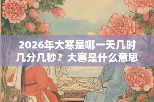 2026年大寒是哪一天几时几分几秒?大寒是什么意思呢? 2026年大寒是哪一天几时几分几秒?大寒是什么意思呢?