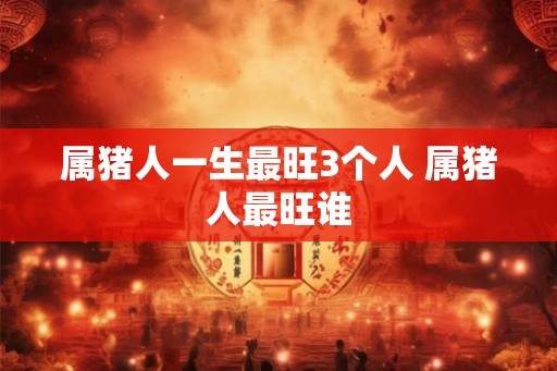属猪人一生最旺3个人 属猪人最旺谁 属猪人一生最旺3个人 属猪人最旺谁