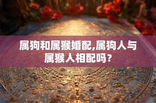 属狗和属猴婚配,属狗人与属猴人相配吗？