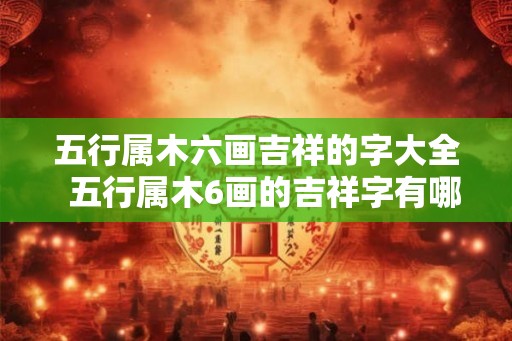 五行属木六画吉祥的字大全  五行属木6画的吉祥字有哪些