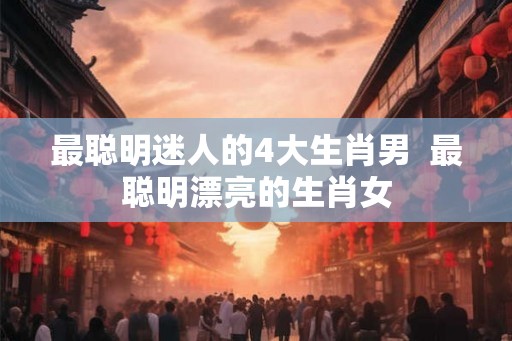 最聪明迷人的4大生肖男  最聪明漂亮的生肖女