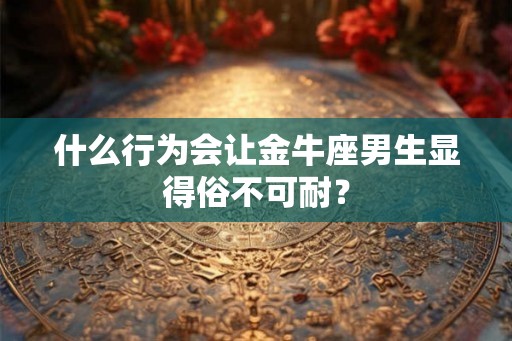 什么行为会让金牛座男生显得俗不可耐? 什么行为会让金牛座男生显得俗不可耐?