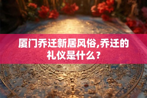 厦门乔迁新居风俗,乔迁的礼仪是什么？