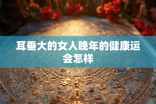 耳垂大的女人晚年的健康运会怎样