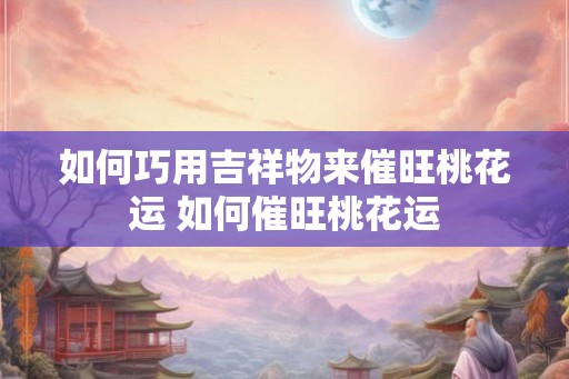 如何巧用吉祥物来催旺桃花运 如何催旺桃花运