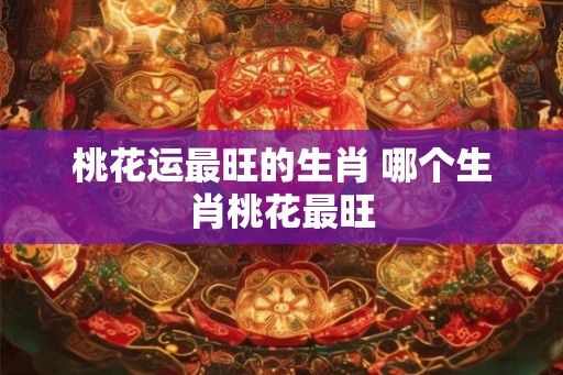 桃花运最旺的生肖 哪个生肖桃花最旺