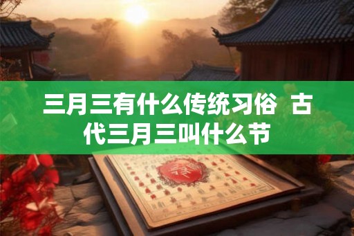 三月三有什么传统习俗 古代三月三叫什么节 三月三有什么传统习俗 古代三月三叫什么节