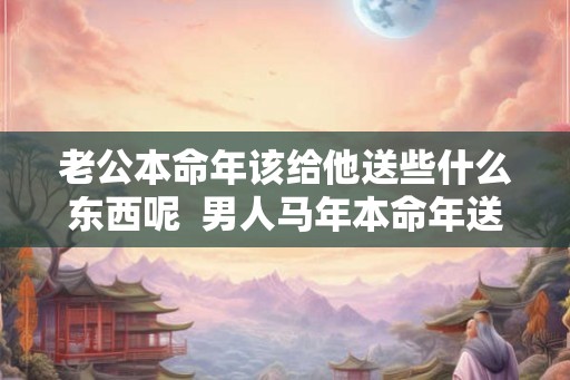 老公本命年该给他送些什么东西呢  男人马年本命年送什么