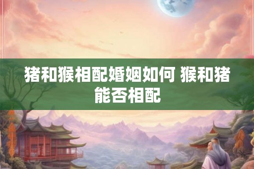猪和猴相配婚姻如何 猴和猪能否相配