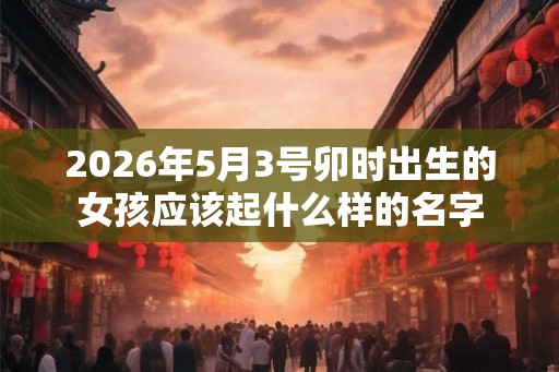 2026年5月3号卯时出生的女孩应该起什么样的名字 2026年5月3号卯时出生的女孩应该起什么样的名字