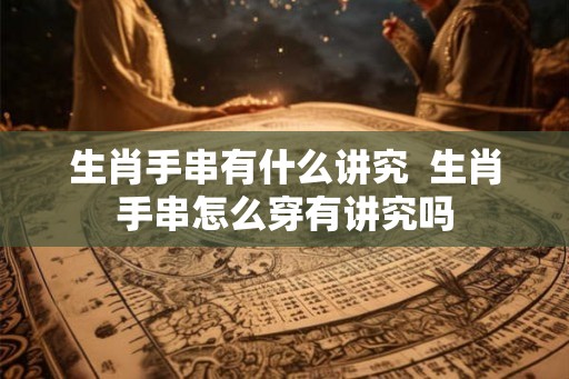 生肖手串有什么讲究  生肖手串怎么穿有讲究吗