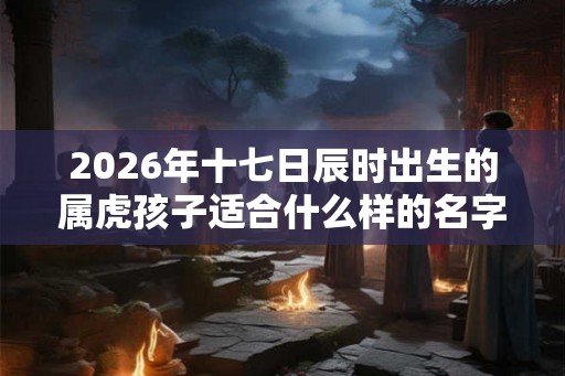 2026年十七日辰时出生的属虎孩子适合什么样的名字