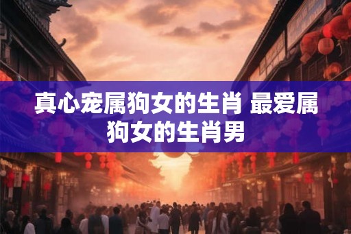 真心宠属狗女的生肖 最爱属狗女的生肖男