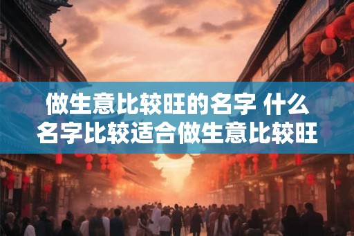 做生意比较旺的名字 什么名字比较适合做生意比较旺