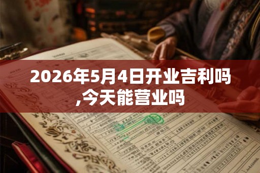 2026年5月4日开业吉利吗,今天能营业吗 2026年5月4日开业吉利吗,今天能营业吗
